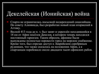 Декелейская (Ионийская) война   Спарта не ограничилась посылкой подкреплений сицилийцам. По совету Алкивиада, был разработан новый план вторжений в Аттику.  Весной 413 года до н. э. был занят и укреплён находившийся в 18 км от Афин посёлок Декелея, в котором теперь находился постоянный гарнизон. Таким образом, афиняне были вынуждены полностью перевести город на морское снабжение. Кроме того, был отрезан доступ к Лаврийским серебряным рудникам, что также сказалось на положении Афин, а к спартанцам перебежало около двадцати тысяч афинских рабов.  