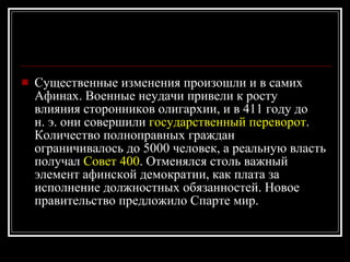 Существенные изменения произошли и в самих Афинах. Военные неудачи привели к росту влияния сторонников олигархии, и в 411 году до н. э. они совершили  государственный переворот . Количество полноправных граждан ограничивалось до 5000 человек, а реальную власть получал  Совет 400 . Отменялся столь важный элемент афинской демократии, как плата за исполнение должностных обязанностей. Новое правительство предложило Спарте мир. 
