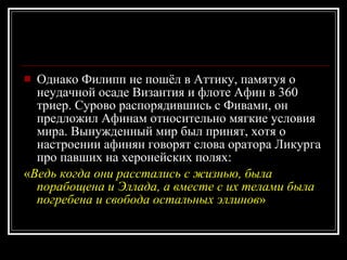 Однако Филипп не пошёл в Аттику, памятуя о неудачной осаде Византия и флоте Афин в 360 триер. Сурово распорядившись с Фивами, он предложил Афинам относительно мягкие условия мира. Вынужденный мир был принят, хотя о настроении афинян говорят слова оратора Ликурга про павших на херонейских полях: « Ведь когда они расстались с жизнью, была порабощена и Эллада, а вместе с их телами была погребена и свобода остальных эллинов »  