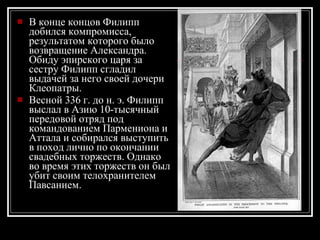 В конце концов Филипп добился компромисса, результатом которого было возвращение Александра. Обиду эпирского царя за сестру Филипп сгладил выдачей за него своей дочери Клеопатры. Весной 336 г. до н. э. Филипп выслал в Азию 10-тысячный передовой отряд под командованием Пармениона и Аттала и собирался выступить в поход лично по окончании свадебных торжеств. Однако во время этих торжеств он был убит своим телохранителем Павсанием .   