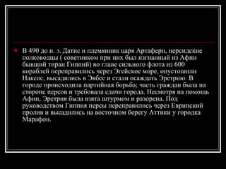 В 490 до н. э. Датис и племянник царя Артаферн, персидские полководцы ( советником при них был изгнанный из Афин бывший тиран Гиппий) во главе сильного флота из 600 кораблей переправились через Эгейское море, опустошили Наксос, высадились в Эвбее и стали осаждать Эретрию. В городе происходила партийная борьба; часть граждан была на стороне персов и требовала сдачи города. Несмотря на помощь Афин, Эретрия была взята штурмом и разорена. Под руководством Гиппия персы переправились через Еврипский пролив и высадились на восточном берегу Аттики у городка Марафон.  