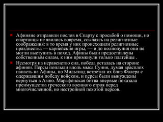 Афиняне отправили послов в Спарту с просьбой о помощи, но спартанцы не явились вовремя, ссылаясь на религиозные соображения: в то время у них происходили религиозные празднества — карнейские игры, — и до полнолуния они не могли выступить в поход. Афины были предоставлены собственным силам, к ним примкнули только платейцы . Несмотря на неравенство сил, победа осталась на стороне афинян. Персы поплыли вдоль мыса Суния, думая врасплох напасть на Афины, но Мильтиад встретил их близ Фалера с одержавшим победу войском, и персы были вынуждены вернуться в Азию. Марафонская битва впервые показала преимущества греческого военного строя перед многочисленной, но нестройной пехотой персов. 