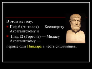 В этом же году:  Пиф.6 (Антилох) — Ксенократу Акрагантскому и Пиф.12 (Горгона) — Мидасу Акрагантскому —  первые оды  Пиндара  в честь сицилийцев.   