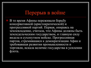 Перерыв в войне   В то время Афины переживали борьбу консервативной (аристократической) и прогрессивной партий. Первая, опираясь на землевладение, считала, что Афины должны быть земледельческим государством, и главную силу видела в сухопутном войске. Прогрессивная партия, стремившаяся к демократизации Афин и требовавшая развития промышленности и торговли, искала величие государства в усилении флота.  