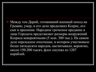 Между тем Дарий, готовивший военный поход на Грецию, умер, и его дело продолжил Ксеркс, его сын и преемник. Народное греческое предание в лице Геродота представляет размеры вооружений Ксеркса невероятными (5 млн. 300 тыс.). На самом деле персидское ополчение, в котором участвовало более пятидесяти народов, насчитывало, вероятно, около 150-200 тысяч, флот состоял из 1207 кораблей. 