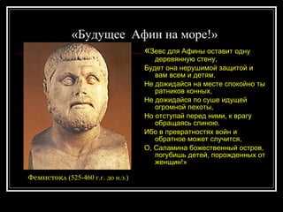 «Будущее  Афин на море!»  « Зевс для Афины оставит одну деревянную стену,  Будет она нерушимой защитой и вам всем и детям.  Не дожидайся на месте спокойно ты ратников конных,  Не дожидайся по суше идущей огромной пехоты, Но отступай перед ними, к врагу обращаясь спиною. Ибо в превратностях войн и обратное может случится, О, Саламина божественный остров, погубишь детей, порожденных от женщин!» Фемистокл  (525-460 г.г. до н.э.) 