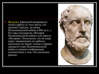 Фукидид  Афинский намеревался начать работу от того места, где окончил Геродот, до конца Пелопоннесской войны в 404 до н. э. Его труд называется «История Пелопоннесской войны» или просто «История». Полагается, что он умер перед завершением его работы, поскольку он пишет только о первых двадцати годах Пелопоннесской войны и немного информации относительно о том, что случилось раньше.   