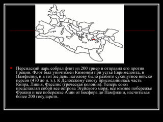 Персидский царь собрал флот из 200 триер и отправил его против Греции. Флот был уничтожен Кимоном при устье Евримедонта, в Памфилии, и в тот же день наголову было разбито сухопутное войско персов (470 до н. э.). К Делосскому союзу присоединилась часть Кипра, Ликия, Фаселис (греческая колония). Теперь союз представлял собой все острова Эгейского моря, все южное побережье Фракии и все побережье Азии от Босфора до Памфилии, насчитывая более 200 государств . 