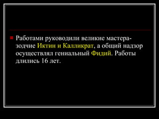 Работами руководили великие мастера-зодчие  Иктин и Калликрат , а общий надзор осуществлял гениальный  Фидий . Работы длились 16 лет. 