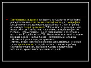 Повседневными делами  афинского государства руководила непосредственно  одна десятая часть Совета  - т.е.  одна фила . Дежурство и срок дежурства десятой части Совета (филы) называлось  одной пританией . “Обязанности пританов, - как пишет об этом Аристотель, - исполняют каждая из фил по очереди. Первые четыре - по 36 дней каждая, а следующие шесть - по 35 дней каждая.” В обязанности пританов входило собирать Совет и народ: Совет - ежедневно, а Народные собрания - 4 раза в каждую пританию. Пританы путем жеребьевки каждый день избирали из своей среды  председателя,  который затем возглавлял и работу Народного собрания. Заседания Совета происходили ежедневно, кроме неприсутственных дней. 