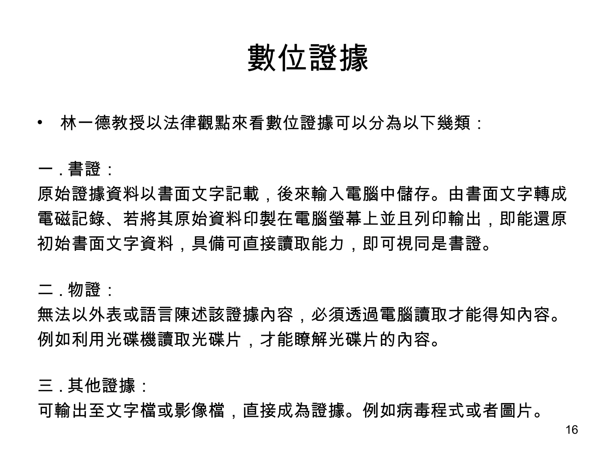 數位證據 林一德教授以法律觀點來看數位證據可以分為以下幾類： 一 . 書證： 原始證據資料以書面文字記載，後來輸入電腦中儲存。由書面文字轉成 電磁記錄、若將其原始資料印製在電腦螢幕上並且列印輸出，即能還原 初始書面文字資料，具備可直接讀取能力，即可視同是書證。 二 . 物證： 無法以外表或語言陳述該證據內容，必須透過電腦讀取才能得知內容。 例如利用光碟機讀取光碟片，才能瞭解光碟片的內容。 三 . 其他證據： 可輸出至文字檔或影像檔，直接成為證據。例如病毒程式或者圖片。 