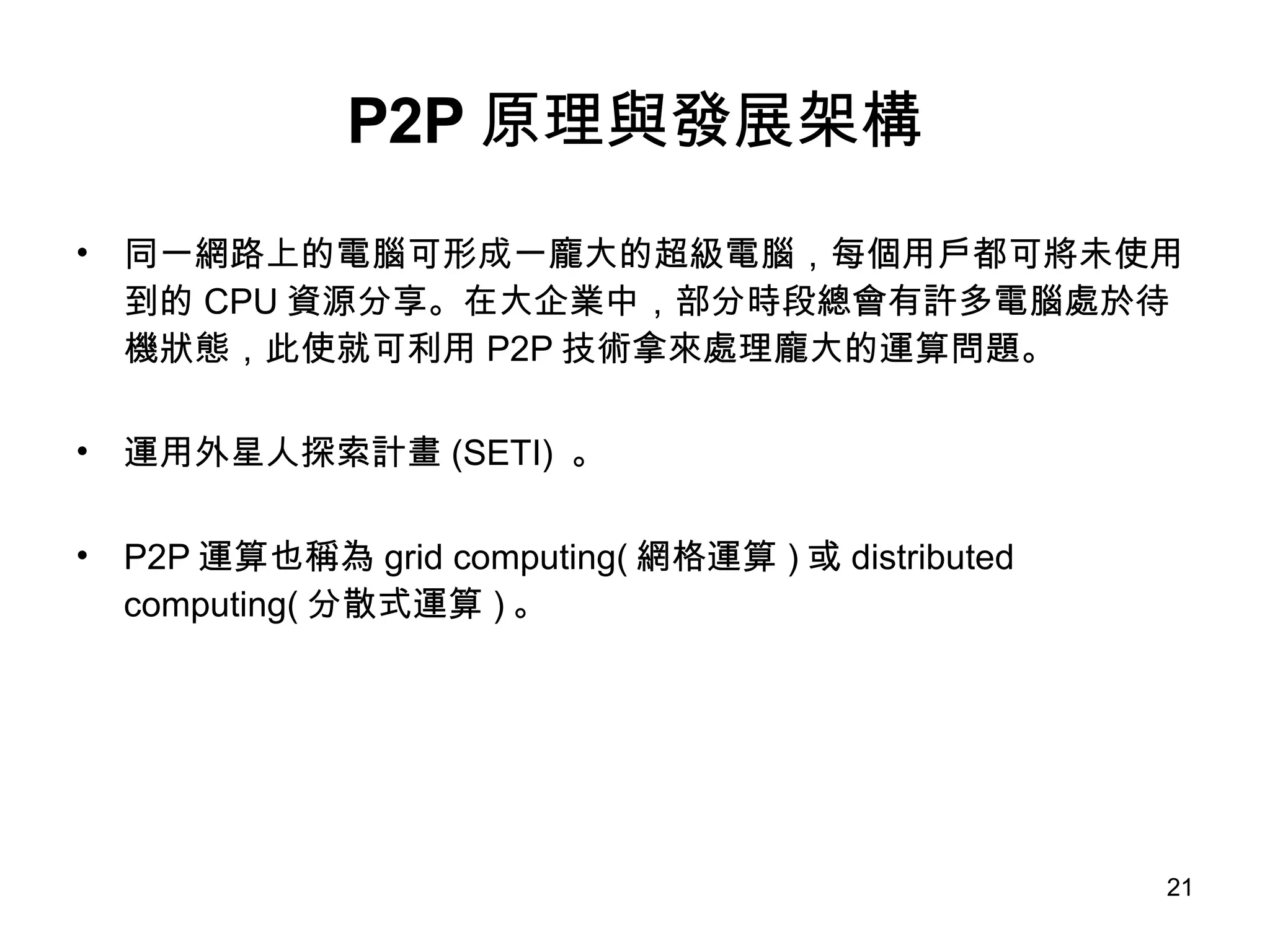 P2P 原理與發展架構 同一網路上的電腦可形成一龐大的超級電腦，每個用戶都可將未使用到的 CPU 資源分享。在大企業中，部分時段總會有許多電腦處於待機狀態，此使就可利用 P2P 技術拿來處理龐大的運算問題。 運用外星人探索計畫 (SETI)  。 P2P 運算也稱為 grid computing( 網格運算 ) 或 distributed computing( 分散式運算 ) 。 
