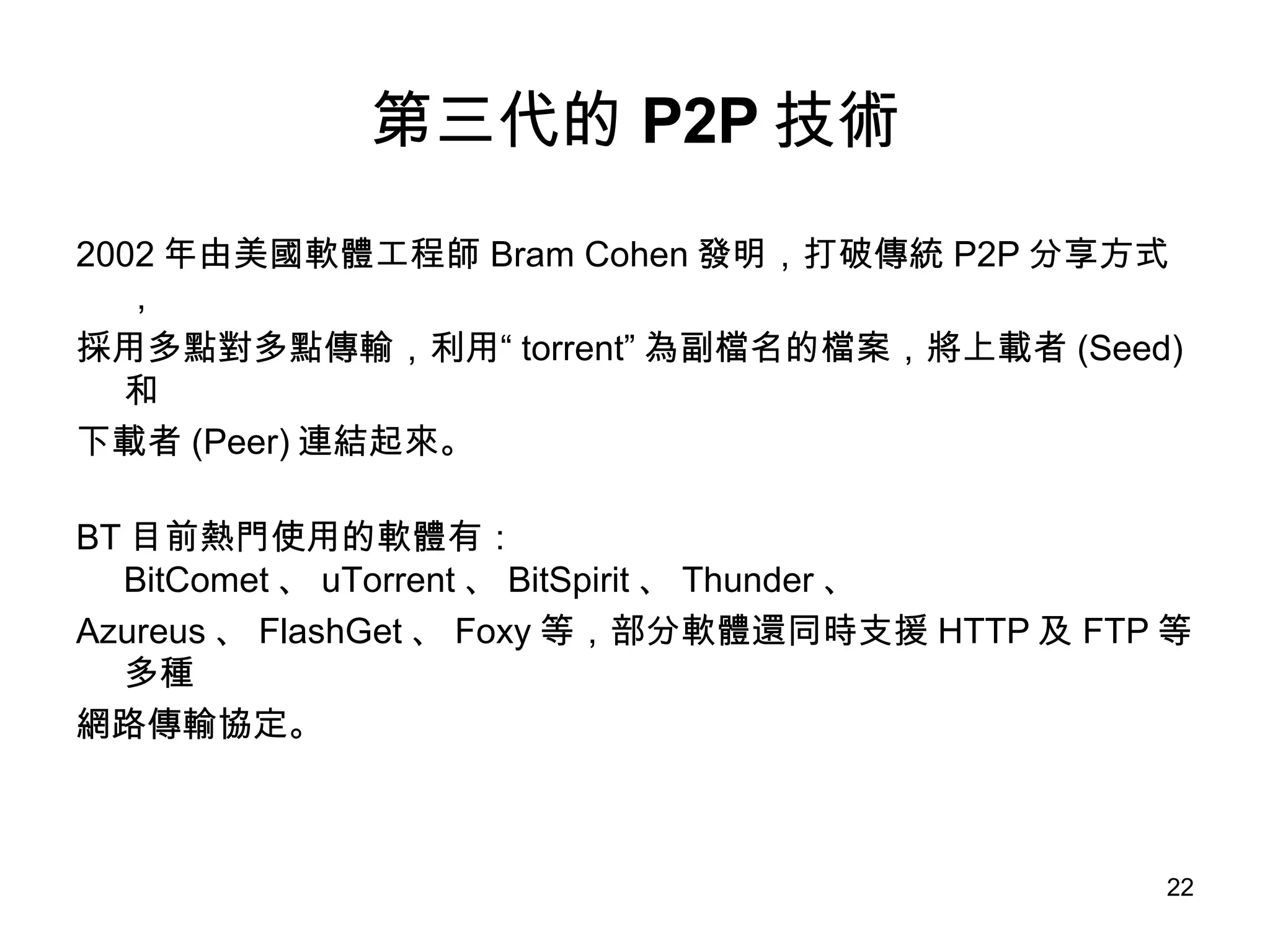 第三代的 P2P 技術 2002 年由美國軟體工程師 Bram Cohen 發明，打破傳統 P2P 分享方式， 採用多點對多點傳輸，利用“ torrent” 為副檔名的檔案，將上載者 (Seed) 和 下載者 (Peer) 連結起來。 BT 目前熱門使用的軟體有： BitComet 、 uTorrent 、 BitSpirit 、 Thunder 、 Azureus 、 FlashGet 、 Foxy 等，部分軟體還同時支援 HTTP 及 FTP 等多種 網路傳輸協定。 