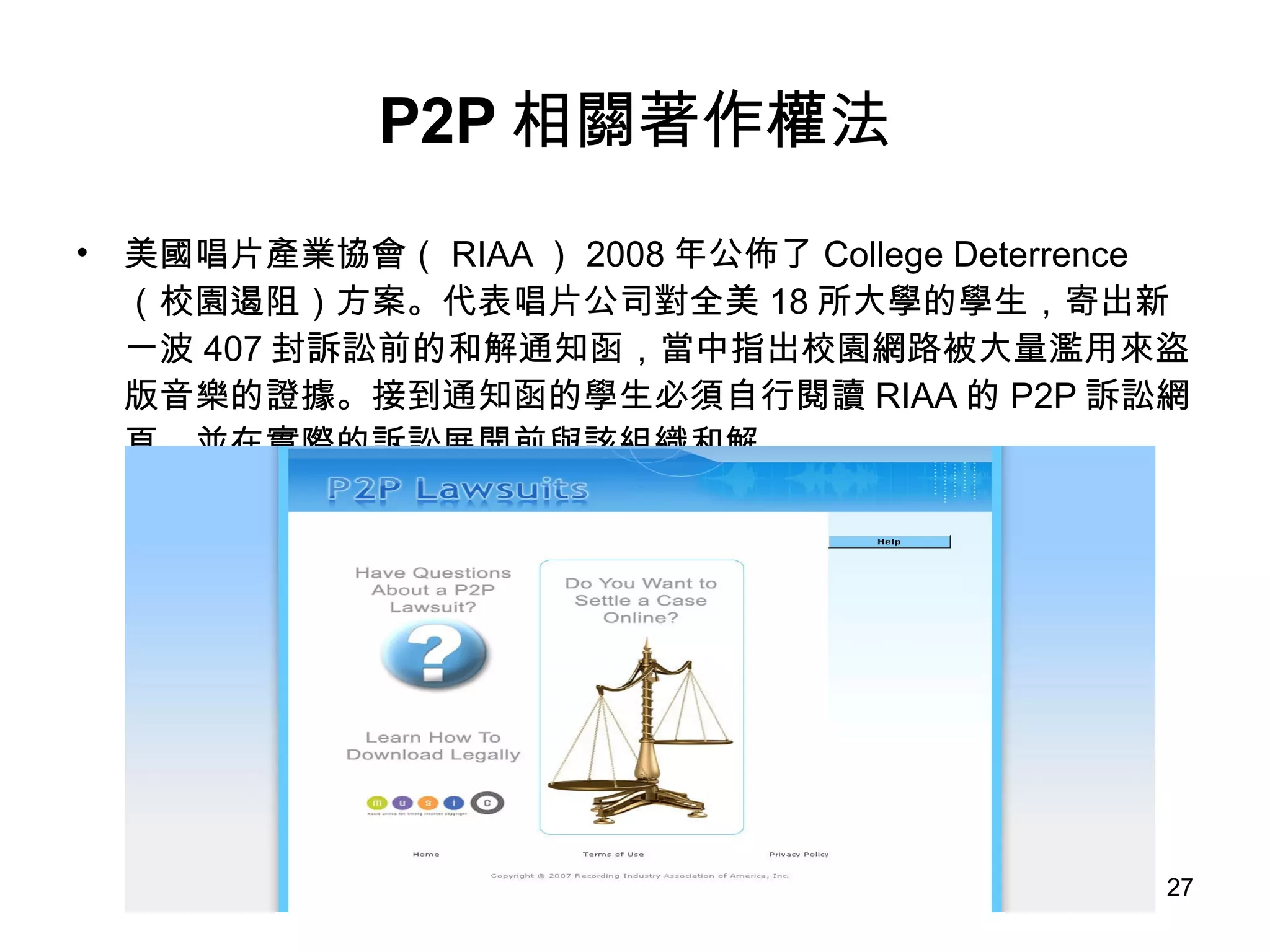 P2P 相關著作權法 美國唱片產業協會（ RIAA ） 2008 年公佈了 College Deterrence （校園遏阻）方案。代表唱片公司對全美 18 所大學的學生，寄出新一波 407 封訴訟前的和解通知函，當中指出校園網路被大量濫用來盜版音樂的證據。接到通知函的學生必須自行閱讀 RIAA 的 P2P 訴訟網頁，並在實際的訴訟展開前與該組織和解。 
