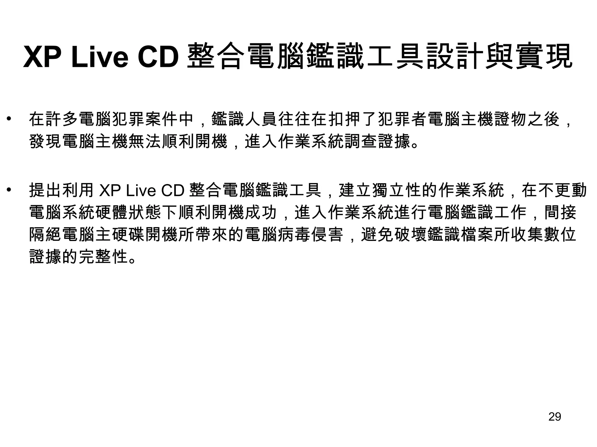 XP Live CD 整合電腦鑑識工具設計與實現 在許多電腦犯罪案件中，鑑識人員往往在扣押了犯罪者電腦主機證物之後，發現電腦主機無法順利開機，進入作業系統調查證據。 提出利用 XP Live CD 整合電腦鑑識工具，建立獨立性的作業系統，在不更動電腦系統硬體狀態下順利開機成功，進入作業系統進行電腦鑑識工作，間接隔絕電腦主硬碟開機所帶來的電腦病毒侵害，避免破壞鑑識檔案所收集數位證據的完整性。 