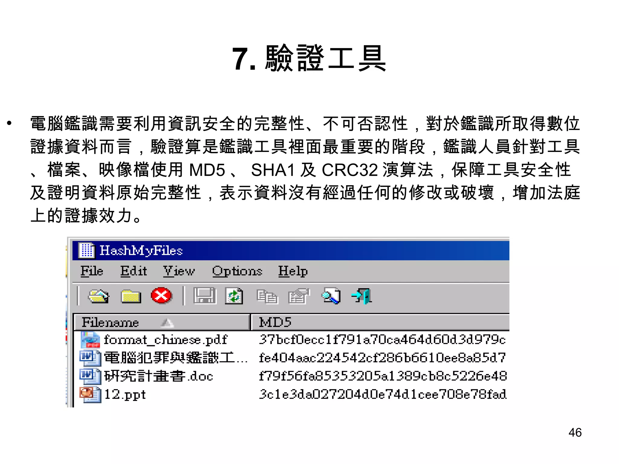 7. 驗證工具 電腦鑑識需要利用資訊安全的完整性、不可否認性，對於鑑識所取得數位證據資料而言，驗證算是鑑識工具裡面最重要的階段，鑑識人員針對工具、檔案、映像檔使用 MD5 、 SHA1 及 CRC32 演算法，保障工具安全性及證明資料原始完整性，表示資料沒有經過任何的修改或破壞，增加法庭上的證據效力。 
