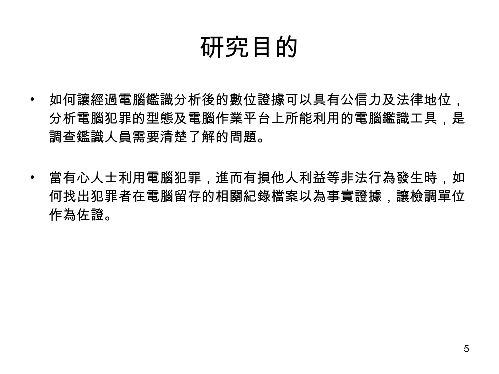 研究目的 如何讓經過電腦鑑識分析後的數位證據可以具有公信力及法律地位，分析電腦犯罪的型態及電腦作業平台上所能利用的電腦鑑識工具，是調查鑑識人員需要清楚了解的問題。 當有心人士利用電腦犯罪，進而有損他人利益等非法行為發生時，如何找出犯罪者在電腦留存的相關紀錄檔案以為事實證據，讓檢調單位作為佐證。 