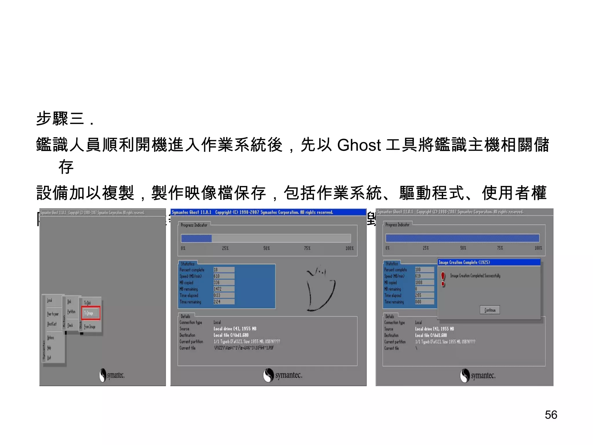 步驟三 . 鑑識人員順利開機進入作業系統後，先以 Ghost 工具將鑑識主機相關儲存 設備加以複製，製作映像檔保存，包括作業系統、驅動程式、使用者權 限設定、資料檔案等，確保日後資料如果發生毀壞得以還原。 