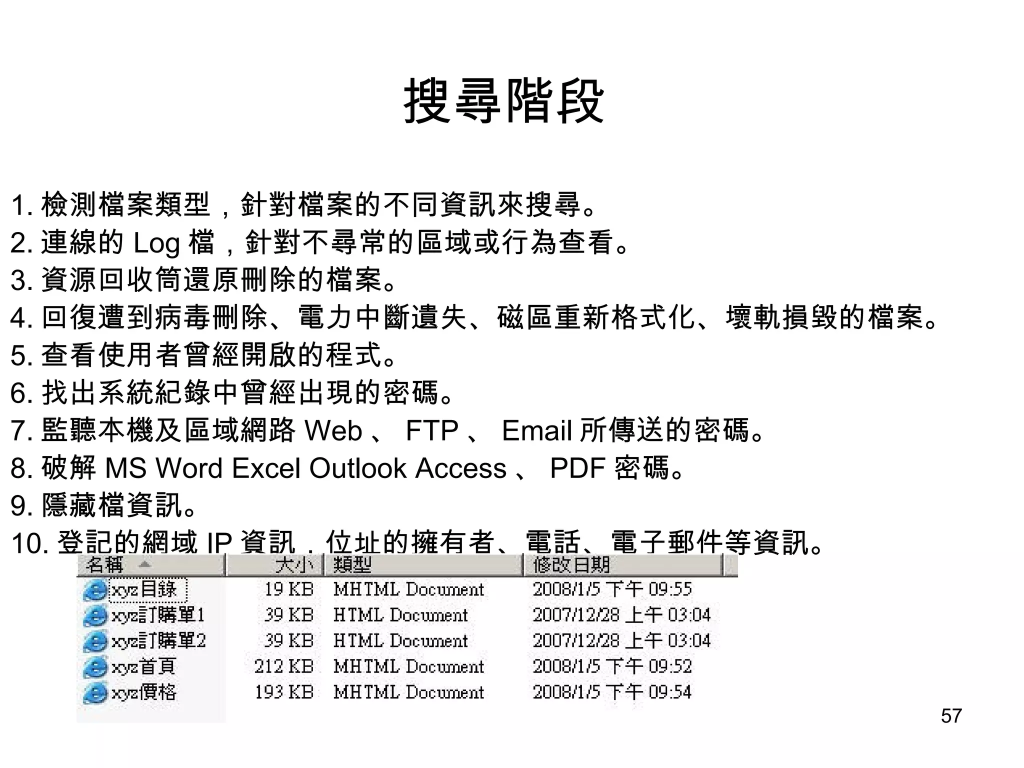 搜尋階段   1. 檢測檔案類型，針對檔案的不同資訊來搜尋。 2. 連線的 Log 檔，針對不尋常的區域或行為查看。 3. 資源回收筒還原刪除的檔案。 4. 回復遭到病毒刪除、電力中斷遺失、磁區重新格式化、壞軌損毀的檔案。 5. 查看使用者曾經開啟的程式。 6. 找出系統紀錄中曾經出現的密碼。 7. 監聽本機及區域網路 Web 、 FTP 、 Email 所傳送的密碼。 8. 破解 MS Word Excel Outlook Access 、 PDF 密碼。 9. 隱藏檔資訊。 10. 登記的網域 IP 資訊，位址的擁有者、電話、電子郵件等資訊。 