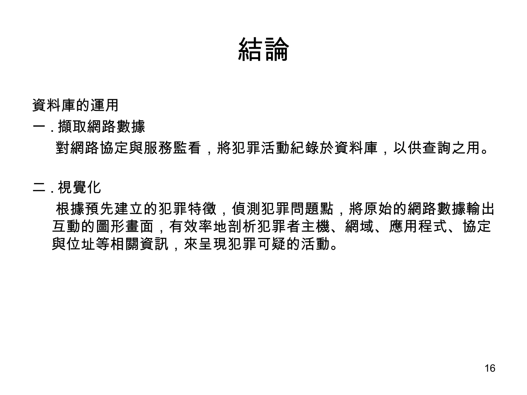結論 資料庫的運用 一 . 擷取網路數據 對網路協定與服務監看，將犯罪活動紀錄於資料庫，以供查詢之用。 二 . 視覺化 根據預先建立的犯罪特徵，偵測犯罪問題點，將原始的網路數據輸出互動的圖形畫面，有效率地剖析犯罪者主機、網域、應用程式、協定與位址等相關資訊，來呈現犯罪可疑的活動。 