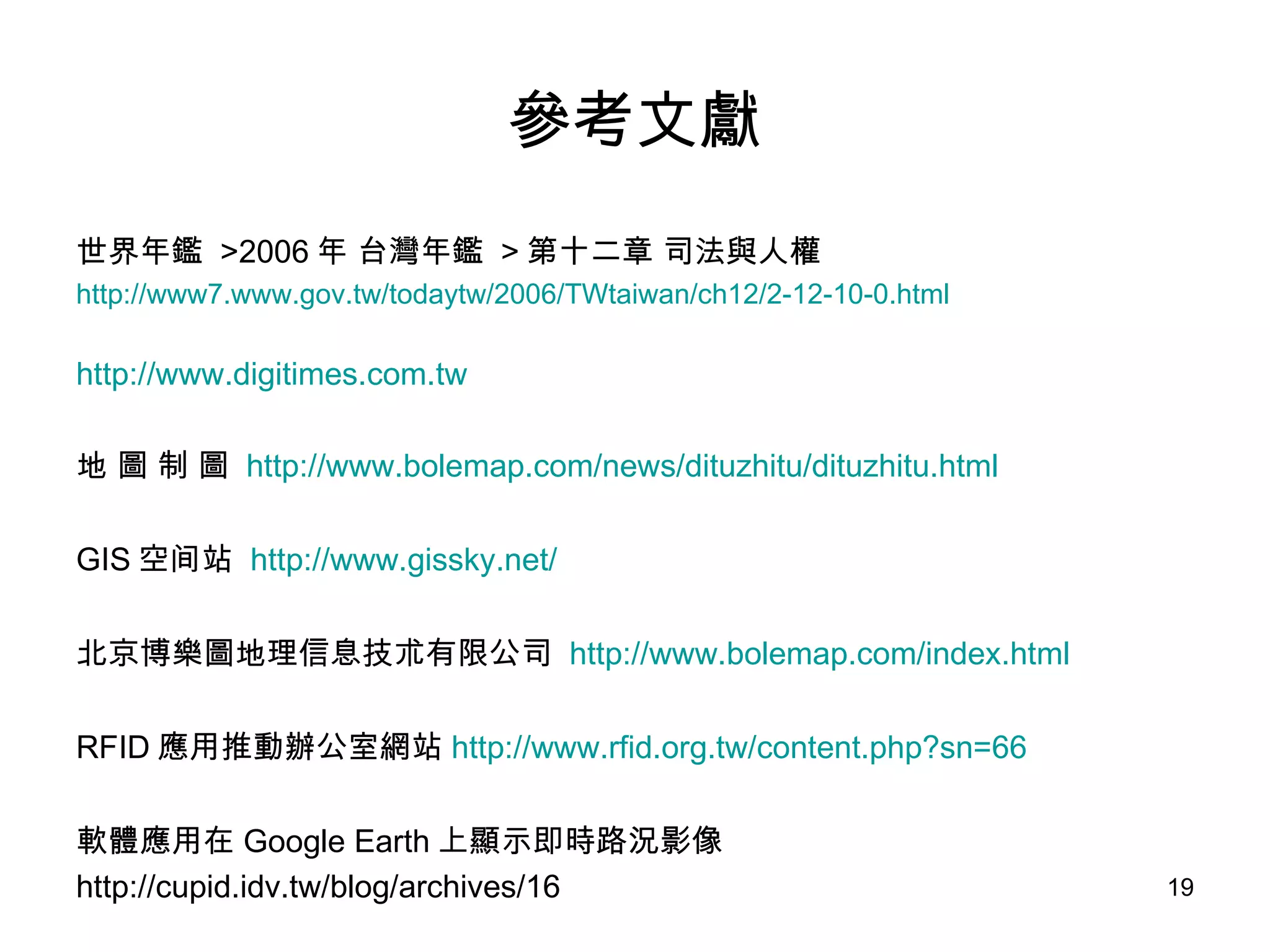 參考文獻 世界年鑑  >2006 年 台灣年鑑  > 第十二章 司法與人權  http://www7.www.gov.tw/todaytw/2006/TWtaiwan/ch12/2-12-10-0.html http://www.digitimes.com.tw 地 圖 制 圖  http://www.bolemap.com/news/dituzhitu/dituzhitu.html GIS 空间站  http://www.gissky.net/ 北京博樂圖地理信息技朮有限公司  http://www.bolemap.com/index.html RFID 應用推動辦公室網站 http:// www.rfid.org.tw/content.php?sn =66 軟體應用在 Google Earth 上顯示即時路況影像  http://cupid.idv.tw/blog/archives/16 