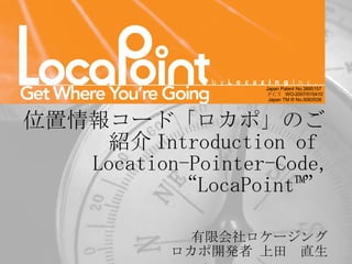 有限会社ロケージング 　ロカポ開発者 上田　直生 Japan Patent No.3885157  ＰＣＴ  WO-2007/015410 Japan TM ® No.5063538  位置情報コード「ロカポ」のご紹介 Introduction of  Location-Pointer-Code, “LocaPoint™” 