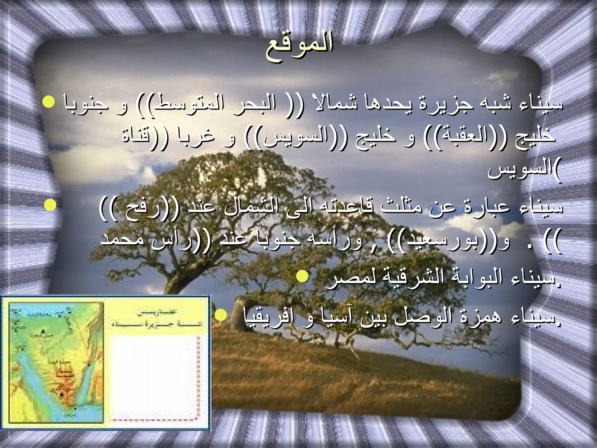 الموقع سيناء شبه جزيرة يحدها شمالا  ((  البحر المتوسط ))  و جنوبا  خليج  (( العقبة ))  و خليج  (( السويس ))  و غربا  (( قناة السويس ) سيناء عبارة عن مثلث قاعدته الى الشمال عند  (( رفح  ))  و (( بورسعيد )) ,  ورأسه جنوبا عند  (( رأس محمد )) . سيناء البوابة الشرقية لمصر  . سيناء همزة الوصل بين آسيا و افريقيا  . 