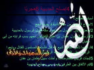 4/ صلح الحديبية  6 هجريًا أسباب الصلح :- 1/ خرج الرسول من مكة لتأدية فريضة الحج 2/ منعت قريش الرسول من دخول مكة فنزل الرسول بالحديبية 3/ فأرسل الرسول عثمان بن عفان للتفاوض معهم بسب قرابته من أبى سفيان 4/  عندما تأخر عثمان أشيع انه قتل فأستعد المسلمون للقتال وبايعوا الرسول على القتال فى بيعة الرضوان 5/ لجأت قريش للمفاوضات وأخلت سبيل عثمان بن عفان 6/ تم الأتفاق بين الطرفين فيما سمى بصلح الحديبية 