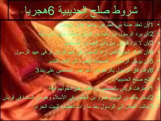 شروط صلح الحديبية  6 هجريا 1/ أن تعقد هدنة بين الطرفين مدتها عشر سنوات 2/ أن يرد الرسول من يأتيه من قريش مسلما بدون أذن وليه 3/ أن لا ترد قريش من يأتى إليها من المسلمين 4/ أن تترك الحرية لمن أراد الدخول فى عهد قريش أو فى عهد الرسول 5/ أن يؤجل الرسول و أصحابه العمرة الى العام القادم 6/ وقدوافق الرسول بالرغم من أعتراض المسلمين على بند 3 نتائج صلح الحديبية :- 1/ أعترفت قريش بالمسلمين ووافقت على دخولهم مكة 2/ دخل خالد بن الوليدوعمرو بن العاص فى الأسلام وهم من السادة فى قريش 3/ مالت القبائل الى الرسول بعد ما رات تعظيمه للبيت الحرام 