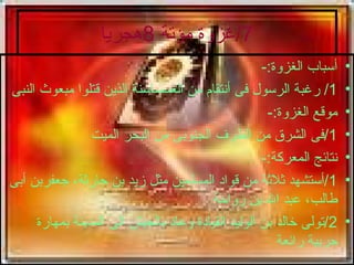 7/ غزوة مؤتة  8 هجريا أسباب الغزوة :- 1/  رغبة الرسول فى أنتقام من الغسساسنة الذين قتلوا مبعوث النبى موقع الغزوة :- 1/ فى الشرق من الطرف الجنوبى من البحر الميت نتائج المعركة :- 1/ أستشهد ثلاثة من قواد المسلمين مثل زيد بن حارثة، جعفربن أبى طالب، عبد الله بن رواحة 2/ تولى خالد بن الوليد القيادة وعاد بالجيش الى المدينة بمهارة حربية رائعة 