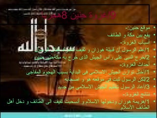 9/ غزوة حنين  8 هجريا موقع حنين :- يقع بين مكة و الطائف أسباب الغزوة :- 1/ علم الرسول أن قبيلة هوزان و ثقيف تتحرك لقتال الرسول 2/ خرج النبى على راس الجيش الذى خرج به مكةحتى حنين أحداث الغزوة :- 1/ أختل توازن الجيش الاسلامى فى البداية بسبب الهجوم المفاجى  2/ لكن الرسول ثبت فى موقعه هو و اصحابه 3/ أعاد الرسول تنظيم الجيش الاسلامى من جديد نتائج الغزوة :- 1/ هزيمة هوزان ودخولها الاسلام و أنسحبت ثقيف الى الطائف و دخل أهل الطائف الأسلام 