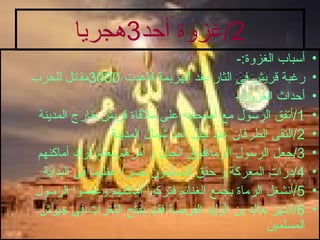 2/ غزوة أحد 3 هجريا أسباب الغزوة :- رغبة قريش فى الثار بعد الهزيمة فاعدت  3000 مقاتل للحرب أحداث الغزوة :- 1/ أتفق الرسول مع أصحابه على ملاقاة قريش خارج المدينة 2/ التقى الطرفان عند جبل أحد شمال المدينة 3/ جعل الرسول الرماةفوق الجبل و أمرهم بعدم ترك أماكنهم 4/ درات المعركة و حقق المسلمون نصرا عظيما فى البداية 5/ أنشغل الرماة بجمع الغنائم فتركوا أماكنهم وعصوا الرسول 6/ أنتهز خالد بن الوليد الفرصة فقام بفتح الثغرات فى جيوش المسلمين 