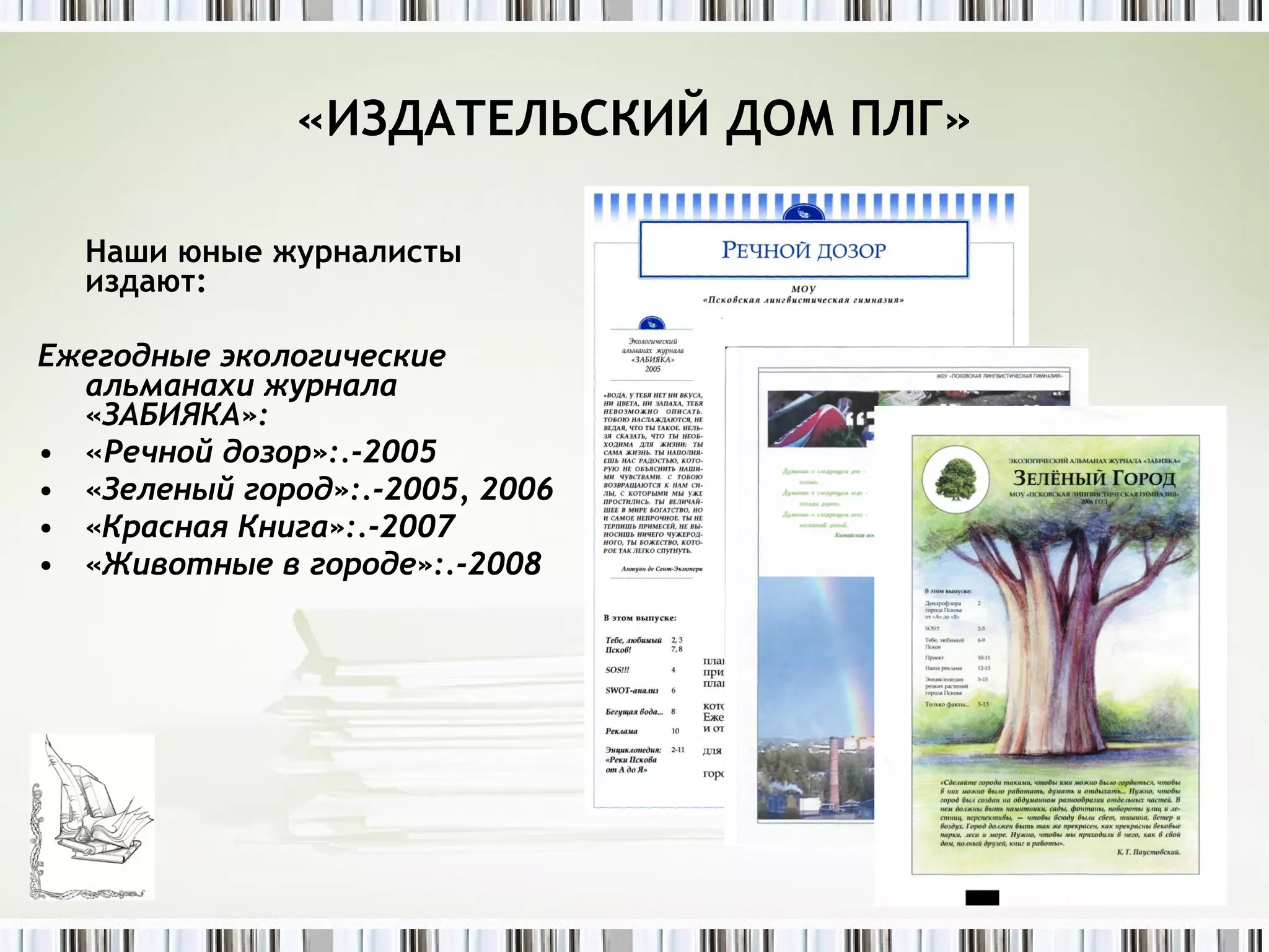 Наши юные журналисты издают: Ежегодные экологические альманахи журнала «ЗАБИЯКА»: « Речной дозор»:.-2005 «Зеленый город»:.-2005, 2006 «Красная Книга»:.-2007 «Животные в городе»:.-2008 «ИЗДАТЕЛЬСКИЙ ДОМ ПЛГ» 