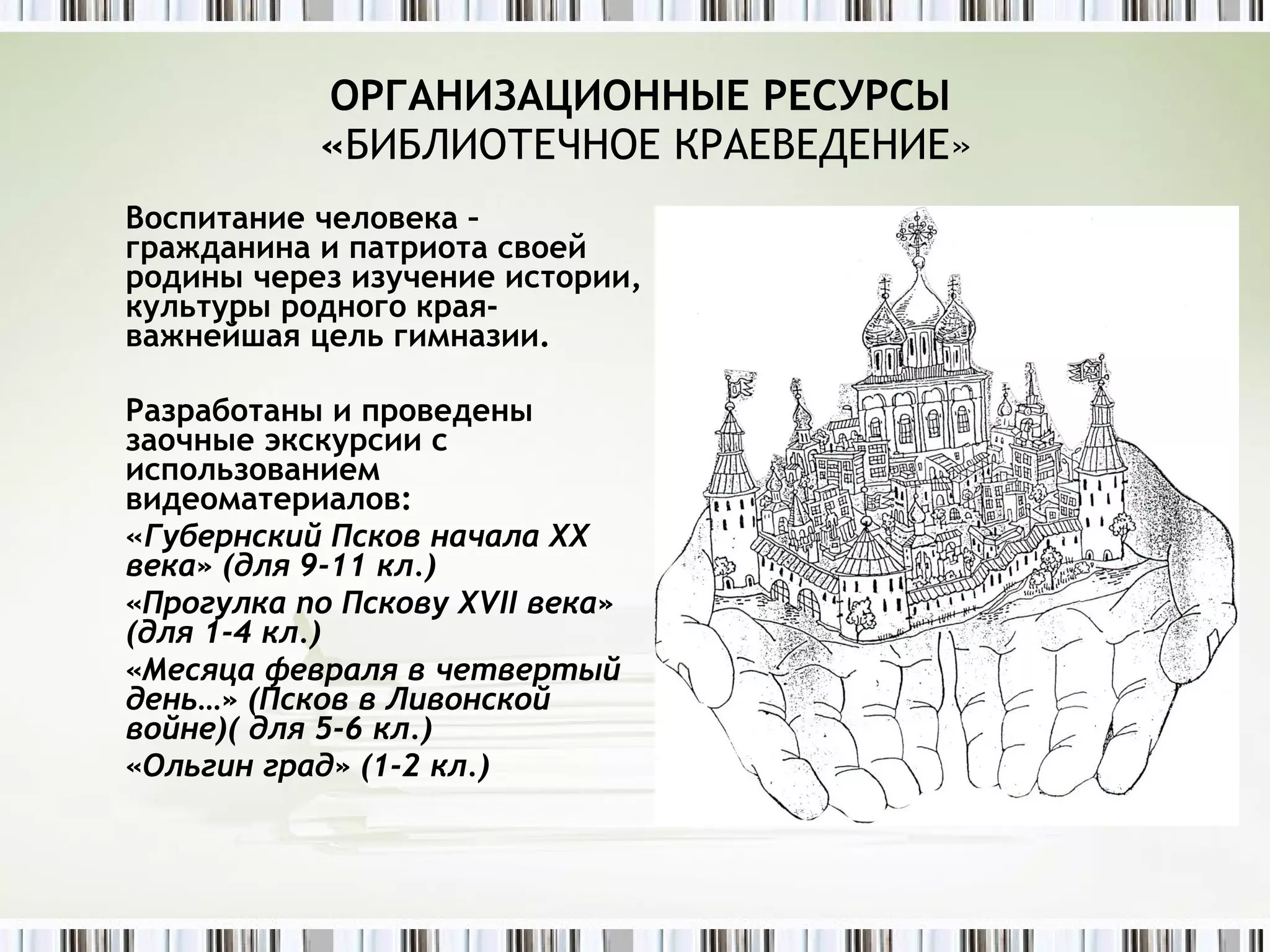 ОРГАНИЗАЦИОННЫЕ РЕСУРСЫ  « БИБЛИОТЕЧНОЕ КРАЕВЕДЕНИЕ» Воспитание человека – гражданина и патриота своей родины через изучение истории, культуры родного края- важнейшая цель гимназии. Разработаны и проведены заочные экскурсии с использованием видеоматериалов: « Губернский Псков начала ХХ века» (для 9-11 кл.) «Прогулка по Пскову Х VII  века» (для 1-4 кл.) «Месяца февраля в четвертый день…» (Псков в Ливонской войне)( для 5-6 кл.) «Ольгин град» (1-2 кл.) 