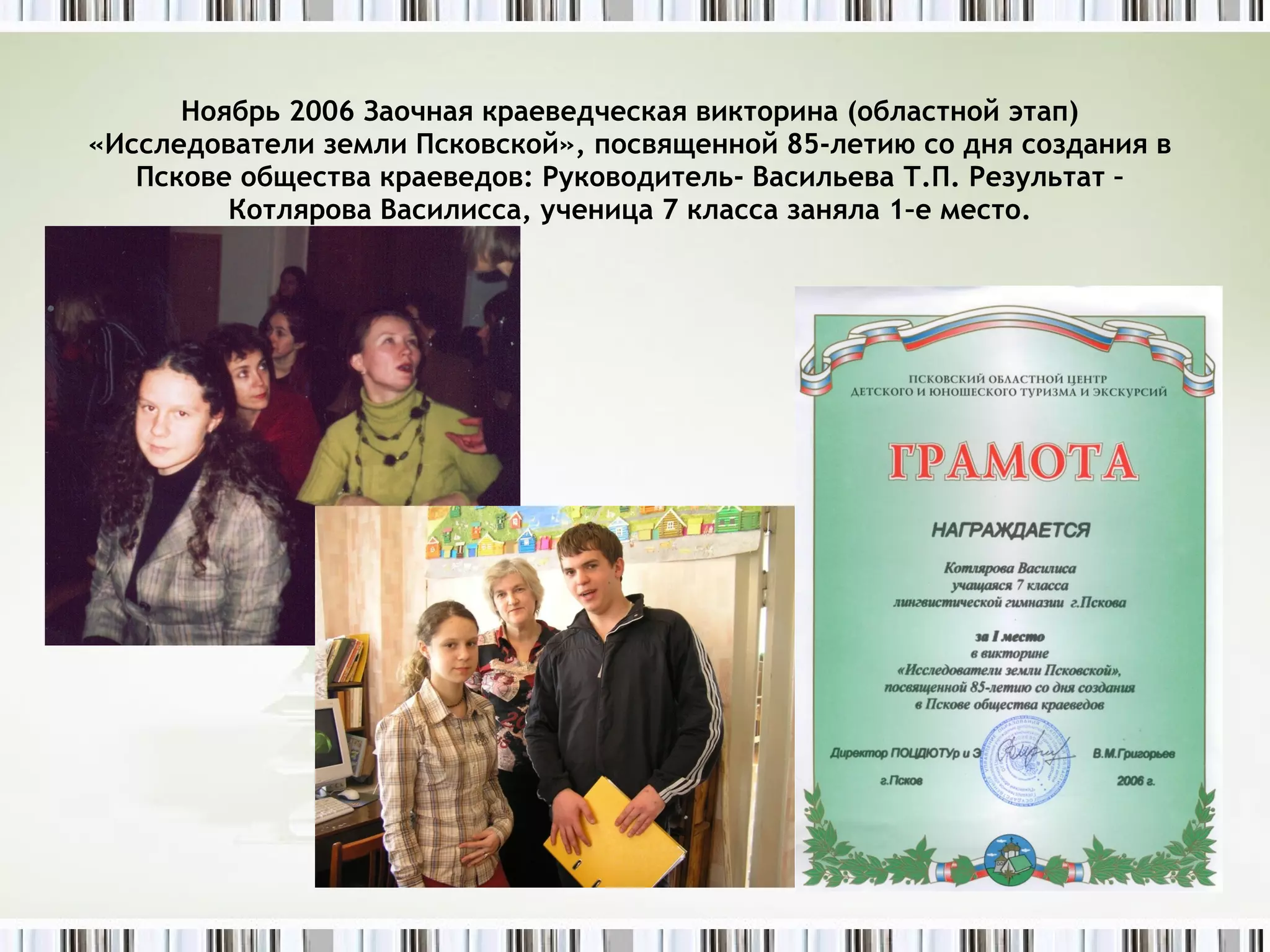 Ноябрь 2006 Заочная краеведческая викторина (областной этап) «Исследователи земли Псковской», посвященной 85-летию со дня создания в Пскове общества краеведов: Руководитель- Васильева Т.П. Результат – Котлярова Василисса, ученица 7 класса заняла 1–е место. 