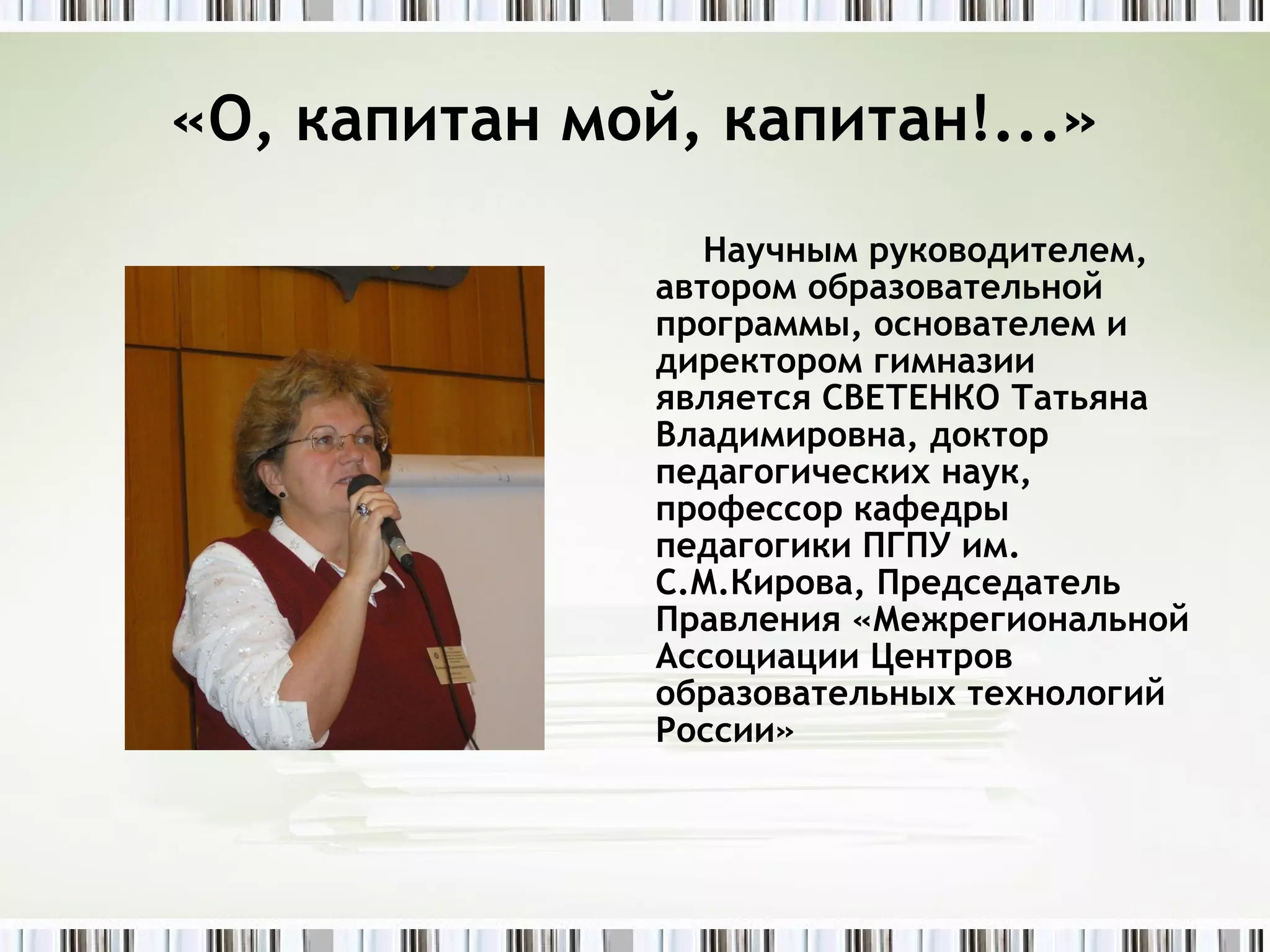 «О, капитан мой, капитан!...» Научным руководителем, автором образовательной программы, основателем и директором гимназии является СВЕТЕНКО Татьяна Владимировна, доктор педагогических наук, профессор кафедры педагогики ПГПУ им. С.М.Кирова, Председатель Правления «Межрегиональной Ассоциации Центров образовательных технологий России» 