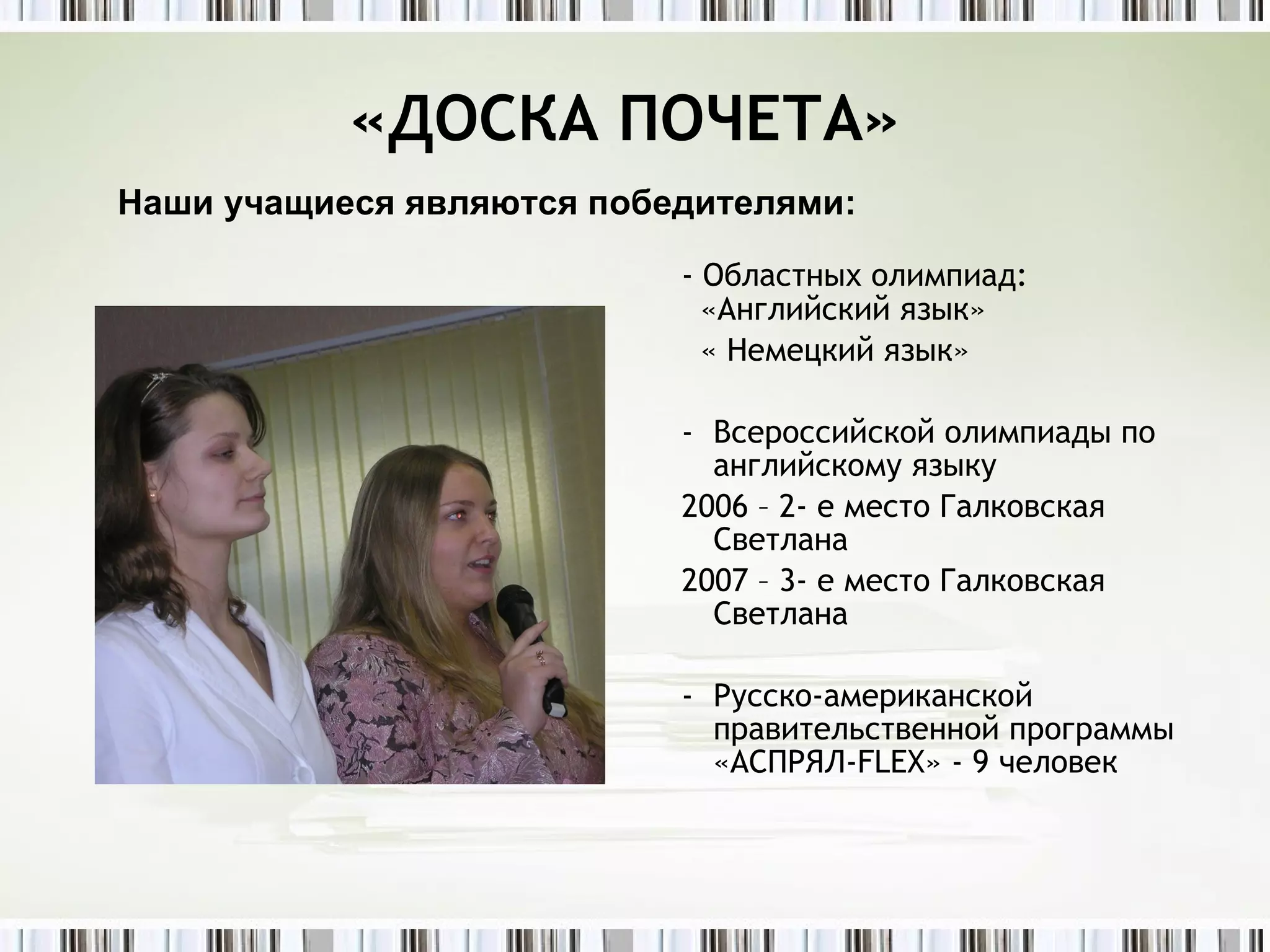 «ДОСКА ПОЧЕТА»    - Областных олимпиад:    «Английский язык» « Немецкий язык» Всероссийской олимпиады по английскому языку  2006 – 2- е место Галковская  Светлана 2007 – 3- е место Галковская  Светлана Русско-американской правительственной программы «АСПРЯЛ- FLEX » - 9 человек Наши учащиеся являются победителями: 
