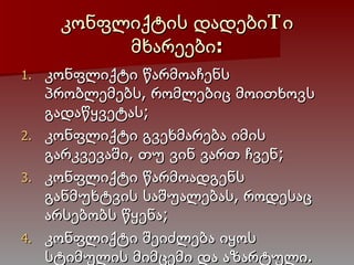 კონფლიქტის  დადებიTი  მხარეები: კონფლიქტი წარმოაჩენს პრობლემებს, რომლებიც მოითხოვს გადაწყვეტას; კონფლიქტი გვეხმარება იმის გარკვევაში, თუ ვინ ვართ ჩვენ; კონფლიქტი წარმოადგენს განმუხტვის საშუალებას, როდესაც არსებობს წყენა; კონფლიქტი შეიძლება იყოს სტიმულის მიმცემი და აზარტული. 