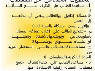 الخطوات الجيدة في حل المشكلات  :  أ  -  مساعدة الطالب على التكيف مـــــــع المسألــــة  0  فالمسألة إذا قبل بها الطالب ينبغـي أن تدفعــــه إلى العمل وإلا فهي ليست مشكلة بالنسبة له  0 ب  -  تشجيع الطالب على إعادة صياغة المسألة بأسلوبه الخاص وتوضيحها بالأشكال وتمثيلــــهـــا أو إنشـــاء نمـــــــوذج يوضحــــها  0 ج -  مساعـــــدة الطـــالب علـــــى استحضار المزيد من  المادة الفكرية والمعلومات  0 د  -  مساعدة الطالب على كيفية اكتشاف جميع معطيات المسألة وكيفية الاستفادة منها  في حــــــل المســـألــــــــة  0 