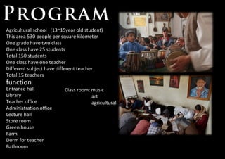 Agricultural school  (13~15year old student) This area 530 people per square kilometer One grade have two class One class have 25 students Total 150 students One class have one teacher Different subject have different teacher Total 15 teachers function Entrance hall Library Teacher office Administration office Lecture hall Store room Green house Farm Dorm for teacher Bathroom Class room: music art agricultural 