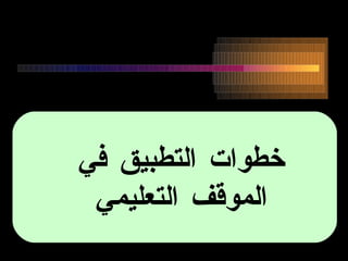 خطوات التطبيق في  الموقف التعليمي  