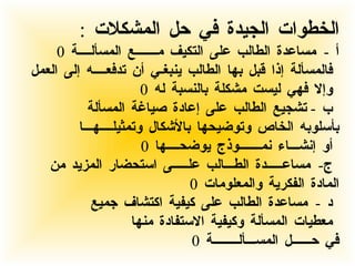 الخطوات الجيدة في حل المشكلات  :  أ  -  مساعدة الطالب على التكيف مـــــــع المسألــــة  0  فالمسألة إذا قبل بها الطالب ينبغـي أن تدفعــــه إلى العمل وإلا فهي ليست مشكلة بالنسبة له  0 ب  -  تشجيع الطالب على إعادة صياغة المسألة بأسلوبه الخاص وتوضيحها بالأشكال وتمثيلــــهـــا أو إنشـــاء نمـــــــوذج يوضحــــها  0 ج -  مساعـــــدة الطـــالب علـــــى استحضار المزيد من  المادة الفكرية والمعلومات  0 د  -  مساعدة الطالب على كيفية اكتشاف جميع معطيات المسألة وكيفية الاستفادة منها  في حــــــل المســـألــــــــة  0 