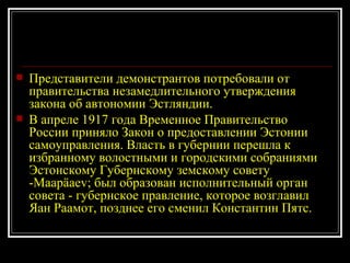 Представители демонстрантов потребовали от правительства незамедлительного утверждения закона об автономии Эстляндии. В апреле 1917 года Временное Правительство России приняло Закон о предоставлении Эстонии самоуправления. Власть в губернии перешла к избранному волостными и городскими собраниями Эстонскому Губернскому земскому совету - Maapäaev ; был образован исполнительный орган совета - губернское правление, которое возглавил Яан Раамот, позднее его сменил Константин Пятс. 