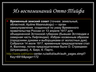 Из воспоминаний Отто Тийфа Временный земский совет  (точнее: земельный, областной; Ajutine Maanoukogu) — орган самоуправления, созданный по указу Временного правительства России от 13 апреля 1917 для объединенной Эстонской губернии (бывшая Эстляндия и северная часть Лифляндии). Избран косвенным образом (городскими думами и выборщиками от волостных дум). Собрался 14 июля 1917, временным председателем стал А. Валлнер, потом председателями были О. Страндман (Штрандман), А. Бирк, К. Партс.  http://www.sakharov- center.ru/asfcd/auth/auth_pages.xtmpl?Key=6916&page=172 