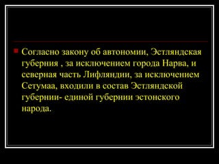 Согласно закону об автономии, Эстляндская губерния , за исключением города Нарва, и северная часть Лифляндии, за исключением Сетумаа, входили в состав Эстляндской губернии- единой губернии эстонского народа. 