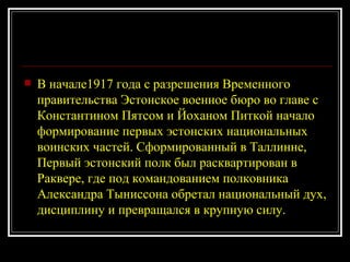 В начале1917 года с разрешения Временного правительства Эстонское военное бюро во главе с Константином Пятсом и Йоханом Питкой начало формирование первых эстонских национальных воинских частей. Сформированный в Таллинне, Первый эстонский полк был расквартирован в Раквере, где под командованием полковника Александра Тыниссона обретал национальный дух, дисциплину и превращался в крупную силу. 