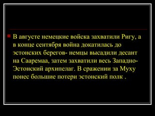 В августе немецкие войска захватили Ригу, а в конце сентября война докатилась до эстонских берегов- немцы высадили десант на Сааремаа, затем захватили весь Западно-Эстонский архипелаг. В сражении за Муху понес большие потери эстонский полк . 