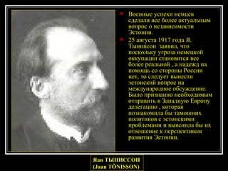 Военные успехи немцев сделали все более актуальным вопрос о независимости Эстонии. 25 августа 1917 года Я. Тыннисон  заявил, что поскольку угроза немецкой оккупации становится все более реальной , а надежд на помощь со стороны России нет, то следует вынести  эстонский вопрос на международное обсуждение. Было признанно необходимым отправить в Западную Европу делегацию , которая познакомила бы тамошних политиков с эстонскими проблемами и выяснила бы их отношение к перспективам развития Эстонии.  Яан ТЫНИССОН (Jaan TÕNISSON)   