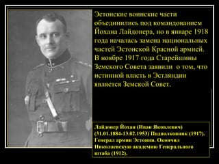Лайдонер Йохан (Иван Яковлевич) (31.01.1884-13.02.1953) Подполковник (1917). Генерал армии Эстонии. Окончил Николаевскую академию Генерального штаба (1912).   Эстонские воинские части объединились под командованием Йохана Лайдонера, но в январе 1918 года началась замена национальных частей Эстонской Красной армией. В ноябре 1917 года Старейшины Земского Совета заявили  о том, что истинной власть в Эстляндии  является Земской Совет. 
