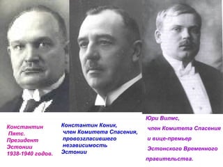 Константин Пятс. Президент Эстонии 1938-1940 годов.  Константин Коник, член Комитета Спасения, провозгласившего независимость  Эстонии Юри Вилмс, член Комитета Спасения и вице-премьер Эстонского Временного  правительства. 